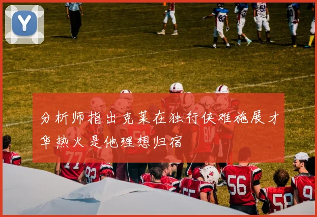 分析师指出克莱在独行侠难施展才华热火是他理想归宿