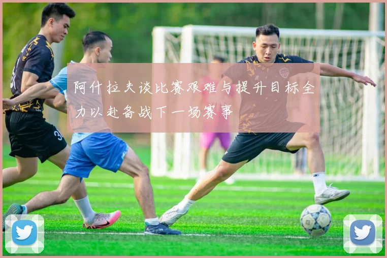 阿什拉夫谈比赛艰难与提升目标全力以赴备战下一场赛事