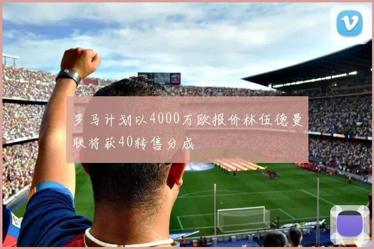 罗马计划以4000万欧报价林伍德曼联将获40转售分成