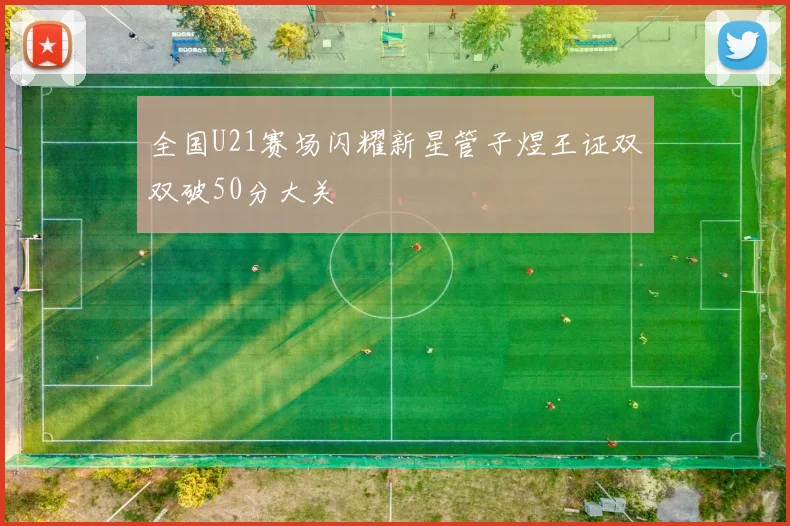 全国U21赛场闪耀新星管子煜王证双双破50分大关