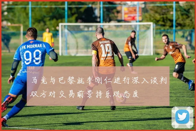 马竞与巴黎就李刚仁进行深入谈判双方对交易前景持乐观态度