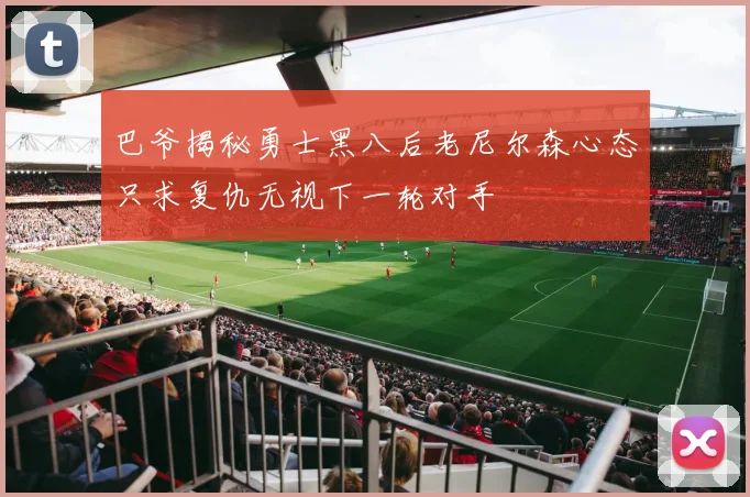 巴爷揭秘勇士黑八后老尼尔森心态只求复仇无视下一轮对手