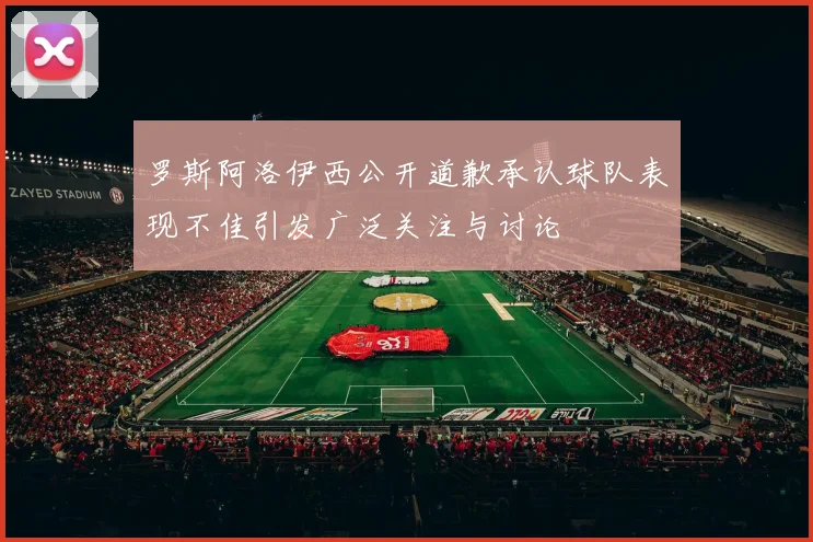 罗斯阿洛伊西公开道歉承认球队表现不佳引发广泛关注与讨论