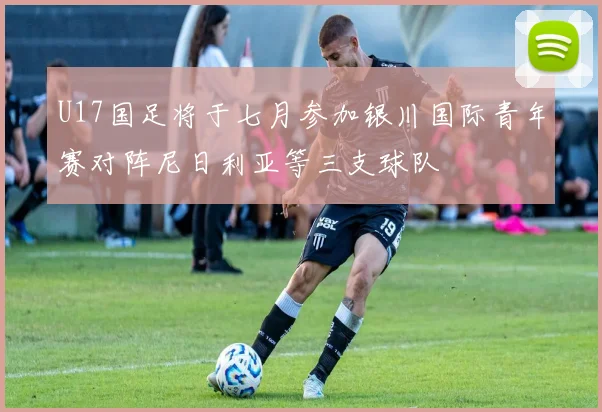 U17国足将于七月参加银川国际青年赛对阵尼日利亚等三支球队