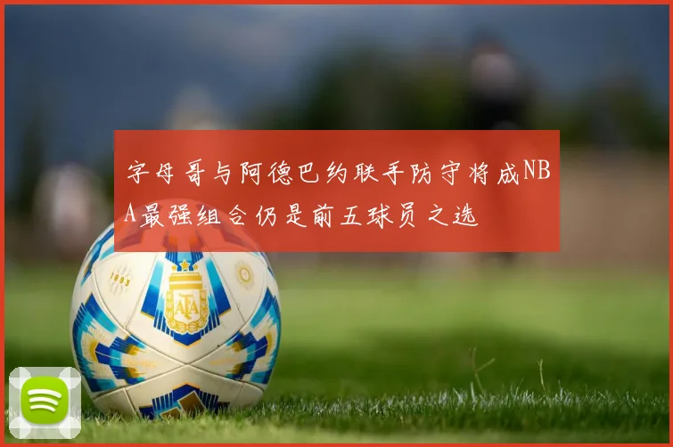 字母哥与阿德巴约联手防守将成NBA最强组合仍是前五球员之选