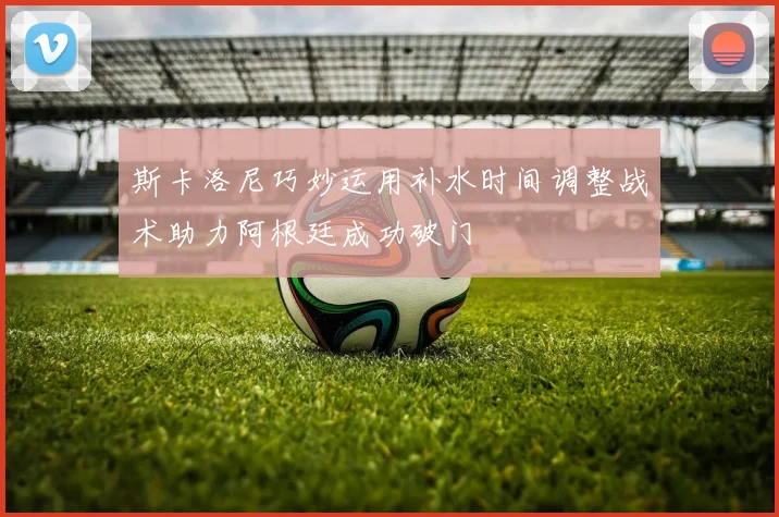 斯卡洛尼巧妙运用补水时间调整战术助力阿根廷成功破门