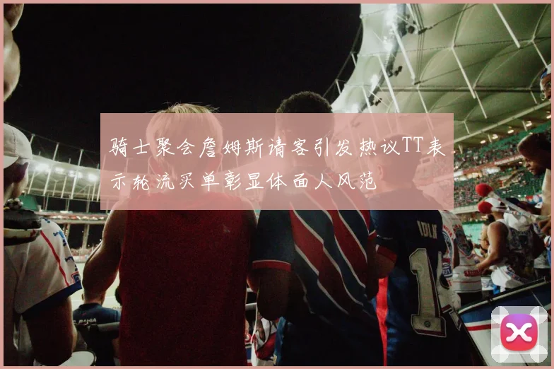 骑士聚会詹姆斯请客引发热议TT表示轮流买单彰显体面人风范