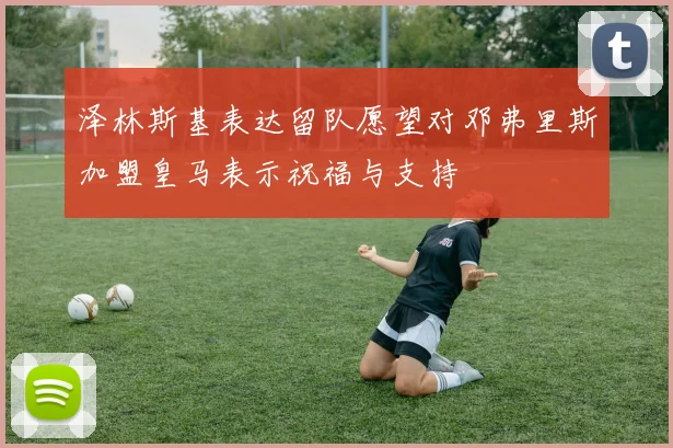 泽林斯基表达留队愿望对邓弗里斯加盟皇马表示祝福与支持