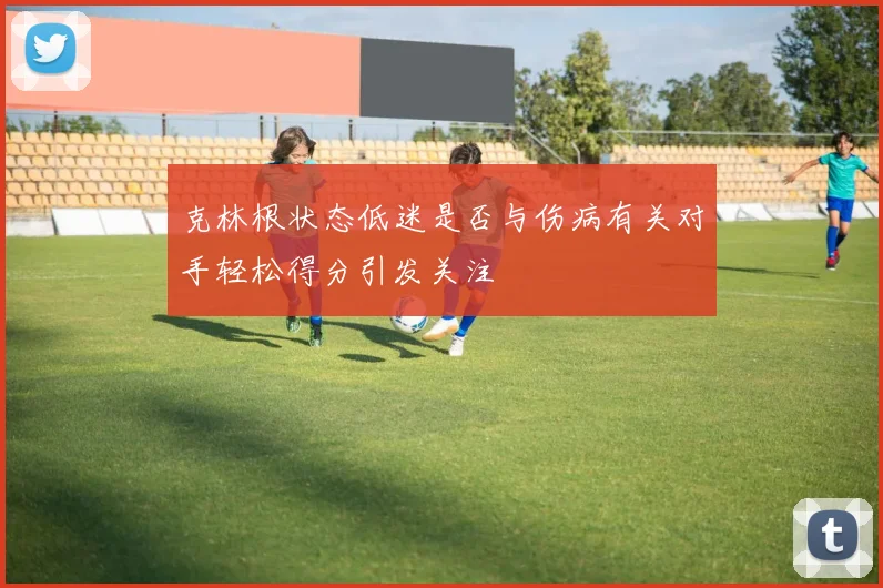 克林根状态低迷是否与伤病有关对手轻松得分引发关注