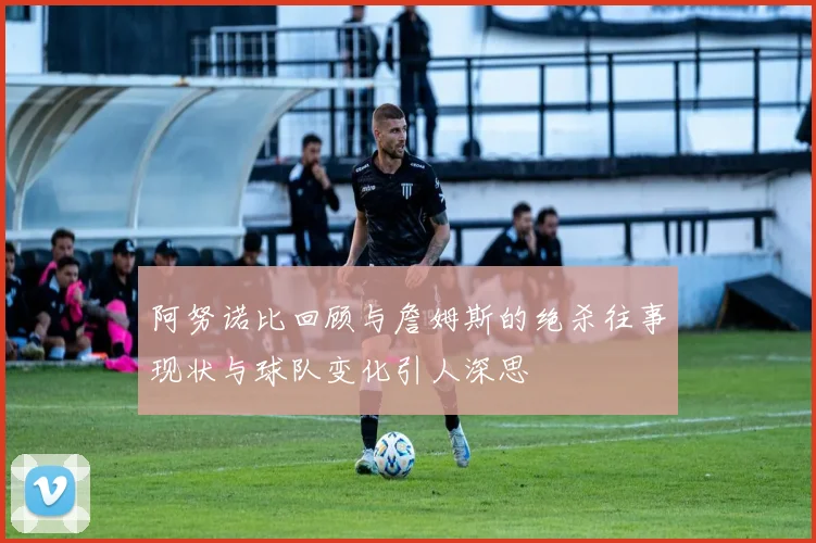 阿努诺比回顾与詹姆斯的绝杀往事现状与球队变化引人深思