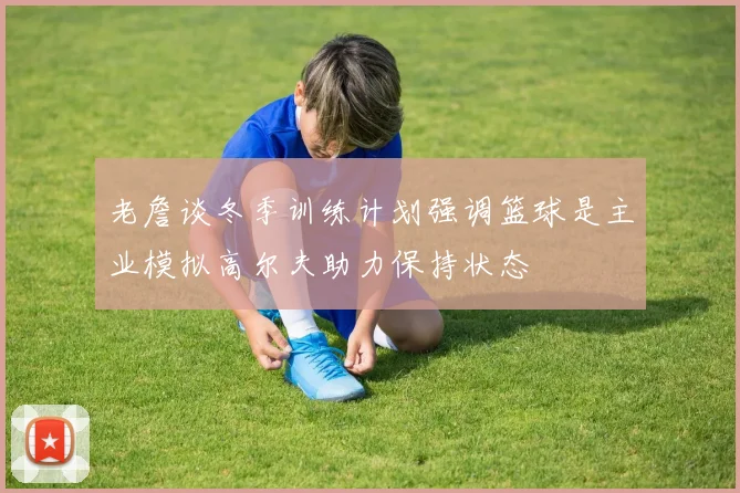 老詹谈冬季训练计划强调篮球是主业模拟高尔夫助力保持状态