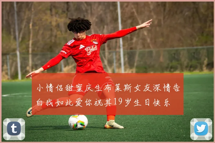 小情侣甜蜜庆生布莱斯女友深情告白我如此爱你祝其19岁生日快乐