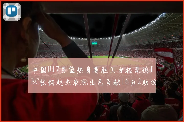 中国U17男篮热身赛胜贝尔格莱德IBC张懿赵杰表现出色贡献16分2助攻2抢断
