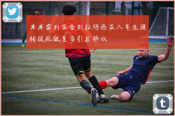 库库雷利亚告别拉玛西亚八年生涯转投死敌皇马引发热议