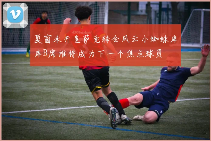 夏窗未开皇萨竞转会风云小蜘蛛库库B席谁将成为下一个焦点球员
