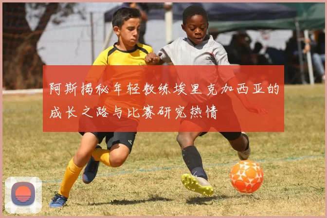 阿斯揭秘年轻教练埃里克加西亚的成长之路与比赛研究热情