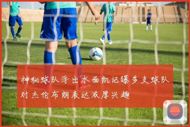 神秘球队浮出水面凯记曝多支球队对杰伦布朗表达浓厚兴趣