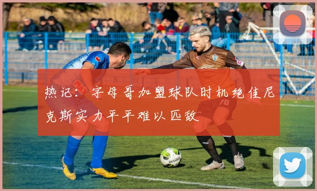 热记：字母哥加盟球队时机绝佳尼克斯实力平平难以匹敌