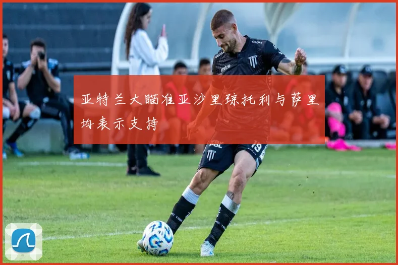 亚特兰大瞄准亚沙里琼托利与萨里均表示支持