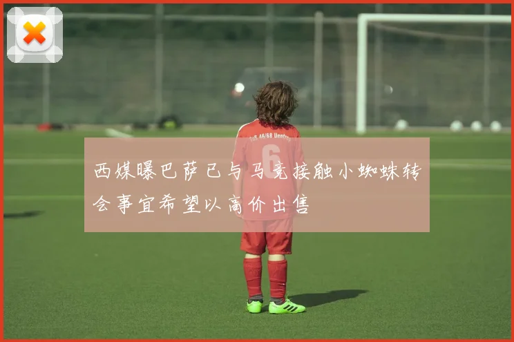 西媒曝巴萨已与马竞接触小蜘蛛转会事宜希望以高价出售