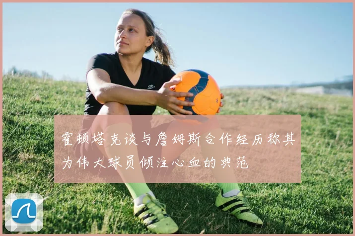 霍顿塔克谈与詹姆斯合作经历称其为伟大球员倾注心血的典范