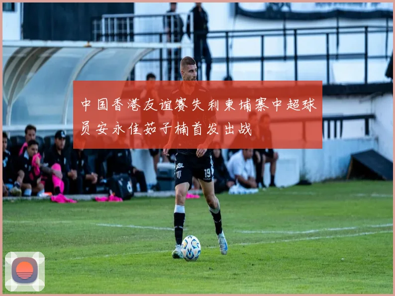 中国香港友谊赛失利柬埔寨中超球员安永佳茹子楠首发出战